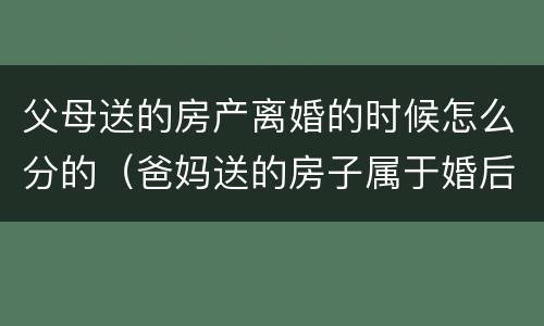 父母送的房产离婚的时候怎么分的（爸妈送的房子属于婚后财产吗）