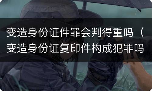 变造身份证件罪会判得重吗（变造身份证复印件构成犯罪吗）