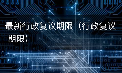 最新行政复议期限（行政复议 期限）