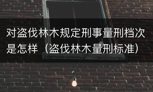 对盗伐林木规定刑事量刑档次是怎样（盗伐林木量刑标准）
