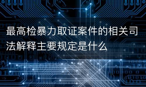 最高检暴力取证案件的相关司法解释主要规定是什么