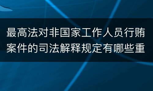 最高法对非国家工作人员行贿案件的司法解释规定有哪些重要内容