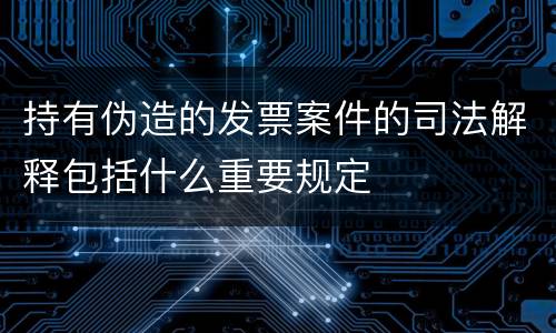 持有伪造的发票案件的司法解释包括什么重要规定
