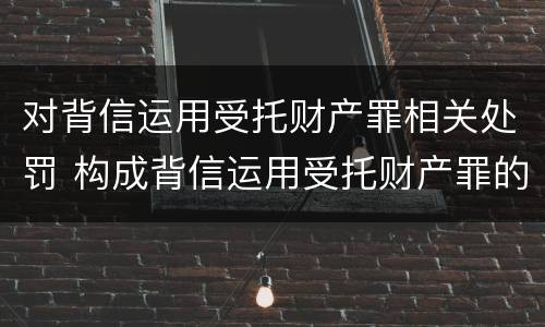 对背信运用受托财产罪相关处罚 构成背信运用受托财产罪的立案标准是