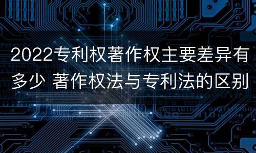 2022专利权著作权主要差异有多少 著作权法与专利法的区别