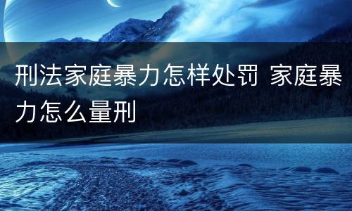 刑法家庭暴力怎样处罚 家庭暴力怎么量刑