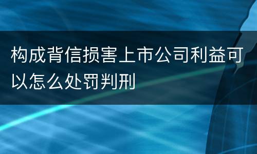 构成背信损害上市公司利益可以怎么处罚判刑