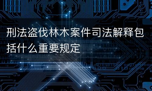 刑法盗伐林木案件司法解释包括什么重要规定