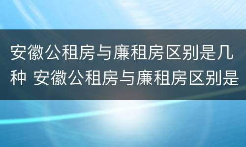 安徽公租房与廉租房区别是几种 安徽公租房与廉租房区别是几种类型
