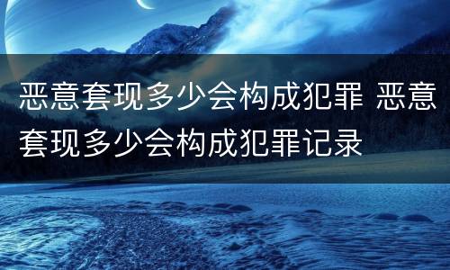 恶意套现多少会构成犯罪 恶意套现多少会构成犯罪记录