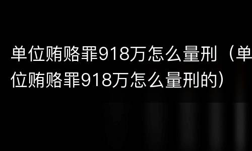 单位贿赂罪918万怎么量刑（单位贿赂罪918万怎么量刑的）