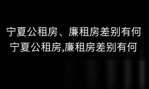 宁夏公租房、廉租房差别有何 宁夏公租房,廉租房差别有何规定