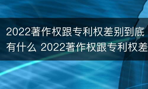 2022著作权跟专利权差别到底有什么 2022著作权跟专利权差别到底有什么不同