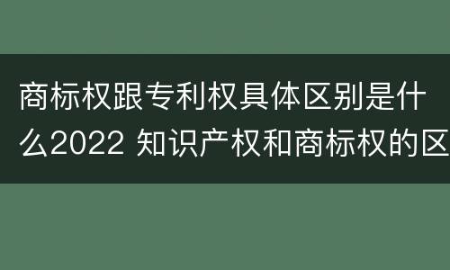 商标权跟专利权具体区别是什么2022 知识产权和商标权的区别