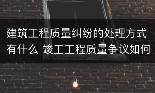 建筑工程质量纠纷的处理方式有什么 竣工工程质量争议如何处理