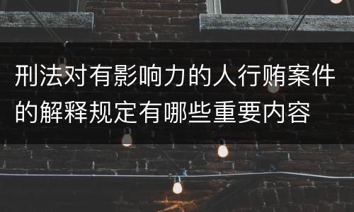 刑法对有影响力的人行贿案件的解释规定有哪些重要内容