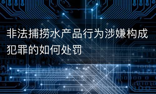 非法捕捞水产品行为涉嫌构成犯罪的如何处罚