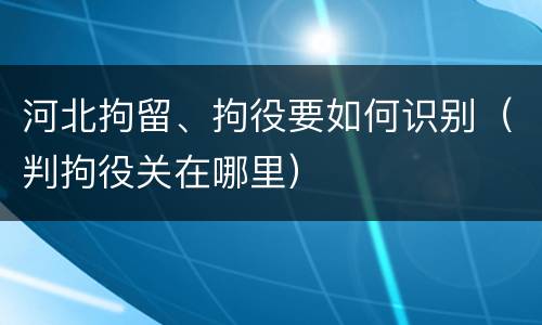 河北拘留、拘役要如何识别（判拘役关在哪里）
