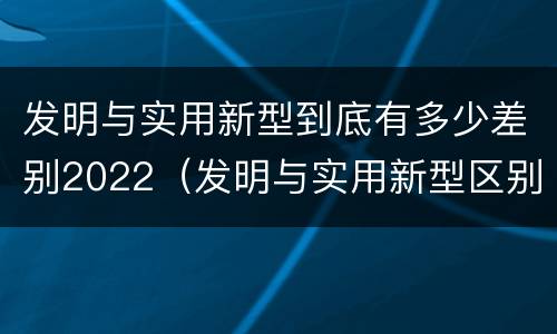 发明与实用新型到底有多少差别2022（发明与实用新型区别）