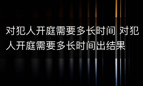 对犯人开庭需要多长时间 对犯人开庭需要多长时间出结果