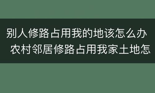 别人修路占用我的地该怎么办 农村邻居修路占用我家土地怎么办