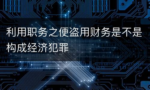 利用职务之便盗用财务是不是构成经济犯罪