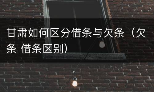 甘肃如何区分借条与欠条（欠条 借条区别）