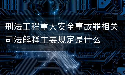 刑法工程重大安全事故罪相关司法解释主要规定是什么