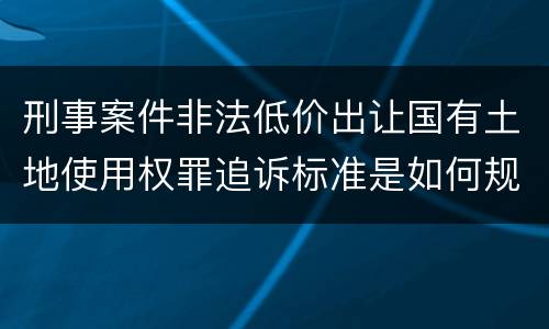 刑事案件非法低价出让国有土地使用权罪追诉标准是如何规定