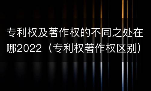 专利权及著作权的不同之处在哪2022（专利权著作权区别）