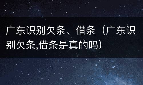 广东识别欠条、借条（广东识别欠条,借条是真的吗）