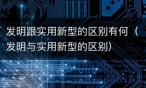 发明跟实用新型的区别有何（发明与实用新型的区别）