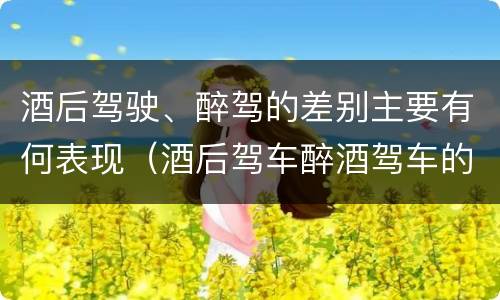 酒后驾驶、醉驾的差别主要有何表现（酒后驾车醉酒驾车的区别）