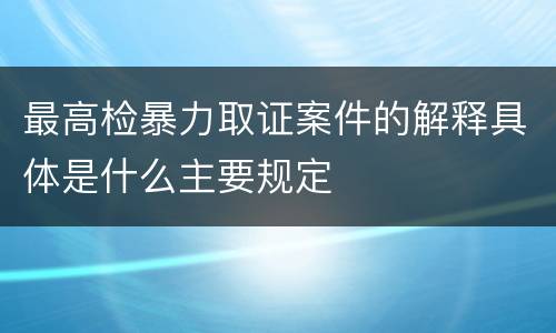最高检暴力取证案件的解释具体是什么主要规定