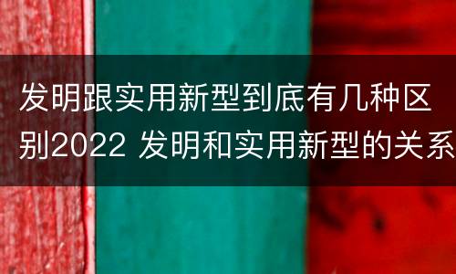 发明跟实用新型到底有几种区别2022 发明和实用新型的关系