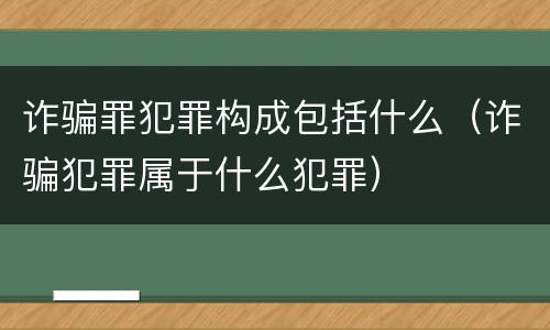 诈骗罪犯罪构成包括什么（诈骗犯罪属于什么犯罪）