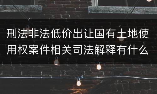 刑法非法低价出让国有土地使用权案件相关司法解释有什么重要规定