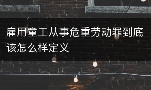 雇用童工从事危重劳动罪到底该怎么样定义