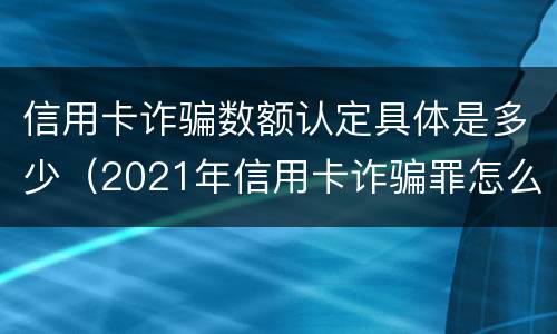 信用卡诈骗数额认定具体是多少（2021年信用卡诈骗罪怎么认定）