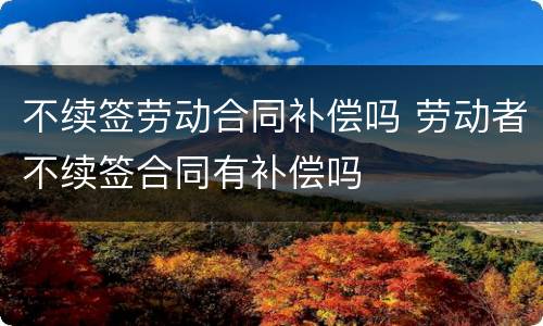 不续签劳动合同补偿吗 劳动者不续签合同有补偿吗