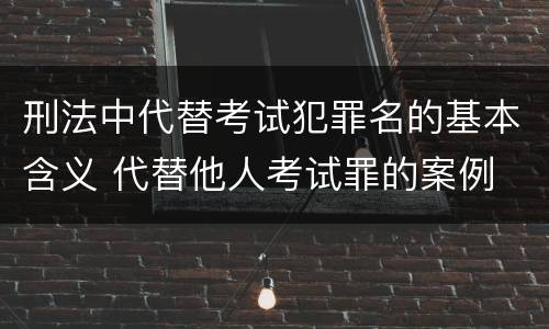 刑法中代替考试犯罪名的基本含义 代替他人考试罪的案例