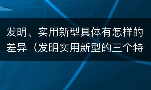 发明、实用新型具体有怎样的差异（发明实用新型的三个特点）