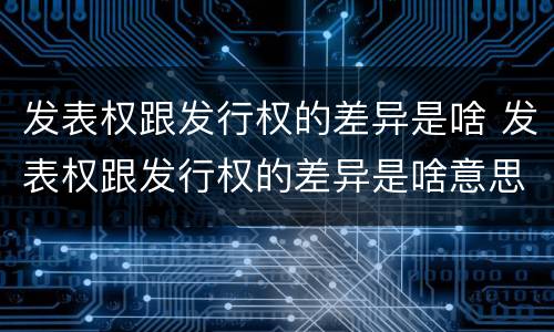 发表权跟发行权的差异是啥 发表权跟发行权的差异是啥意思
