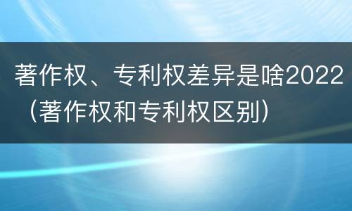 著作权、专利权差异是啥2022（著作权和专利权区别）