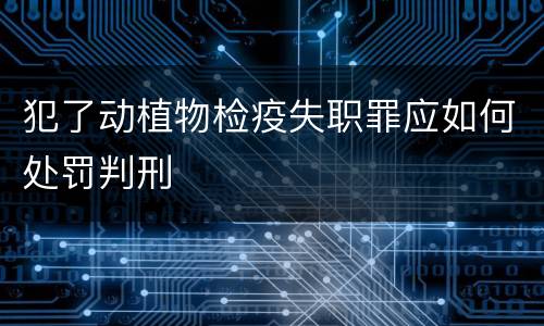 犯了动植物检疫失职罪应如何处罚判刑