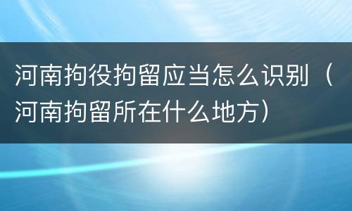 河南拘役拘留应当怎么识别（河南拘留所在什么地方）
