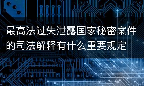 最高法过失泄露国家秘密案件的司法解释有什么重要规定