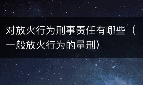 对放火行为刑事责任有哪些（一般放火行为的量刑）