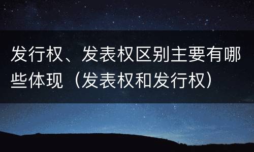 发行权、发表权区别主要有哪些体现（发表权和发行权）