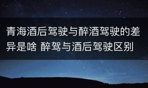 青海酒后驾驶与醉酒驾驶的差异是啥 醉驾与酒后驾驶区别